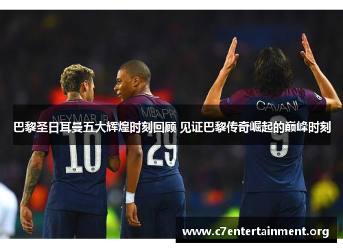 巴黎圣日耳曼五大辉煌时刻回顾 见证巴黎传奇崛起的巅峰时刻