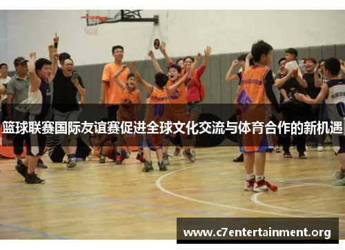 篮球联赛国际友谊赛促进全球文化交流与体育合作的新机遇