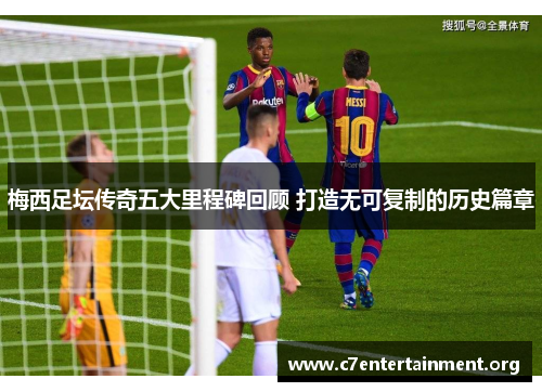 梅西足坛传奇五大里程碑回顾 打造无可复制的历史篇章