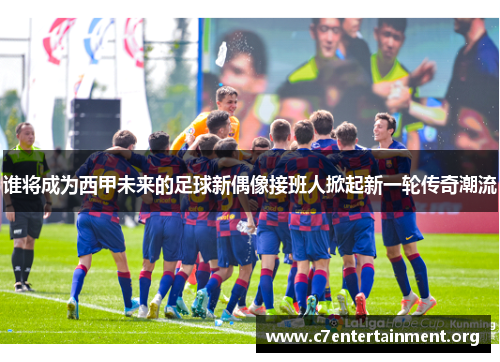 谁将成为西甲未来的足球新偶像接班人掀起新一轮传奇潮流