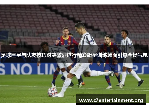 足球巨星与队友技巧对决激烈进行精彩纷呈训练场面引爆全场气氛