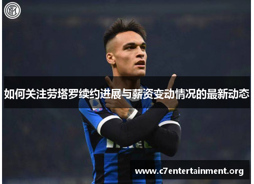 如何关注劳塔罗续约进展与薪资变动情况的最新动态