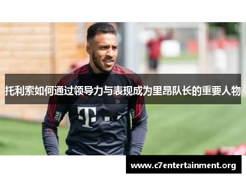 托利索如何通过领导力与表现成为里昂队长的重要人物